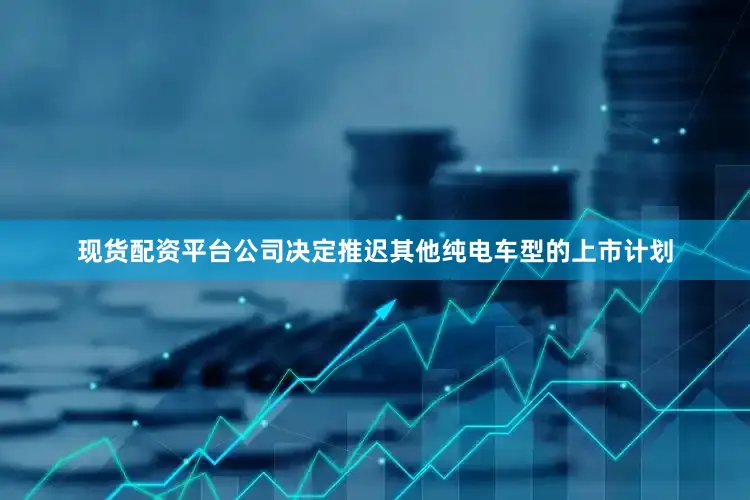 现货配资平台公司决定推迟其他纯电车型的上市计划