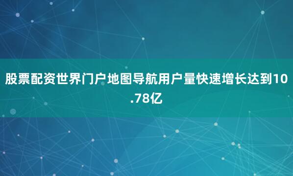 股票配资世界门户地图导航用户量快速增长达到10.78亿