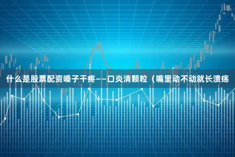 什么是股票配资嗓子干疼——口炎清颗粒（嘴里动不动就长溃疡