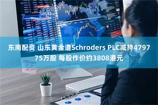 东南配资 山东黄金遭Schroders PLC减持479775万股 每股作价约3808港元