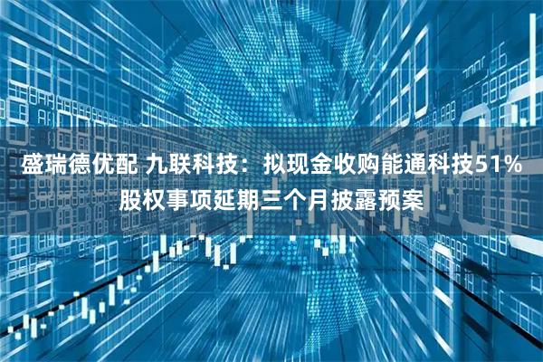 盛瑞德优配 九联科技：拟现金收购能通科技51%股权事项延期三个月披露预案