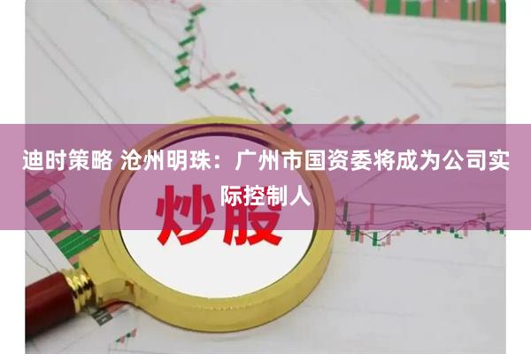 迪时策略 沧州明珠：广州市国资委将成为公司实际控制人