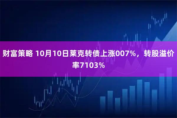 财富策略 10月10日莱克转债上涨007%，转股溢价率7103%