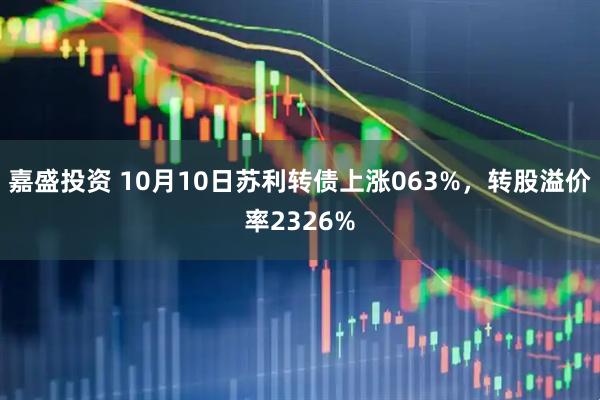 嘉盛投资 10月10日苏利转债上涨063%，转股溢价率2326%
