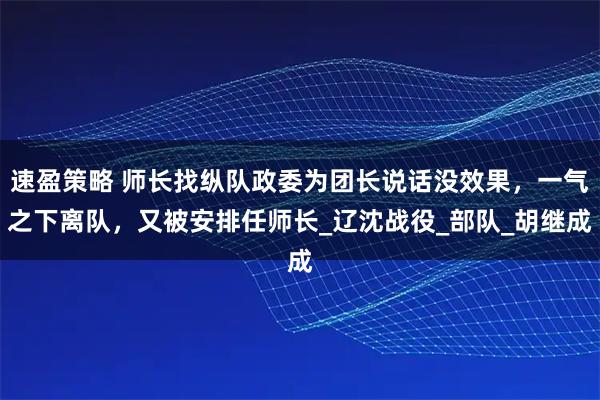 速盈策略 师长找纵队政委为团长说话没效果，一气之下离队，又被安排任师长_辽沈战役_部队_胡继成