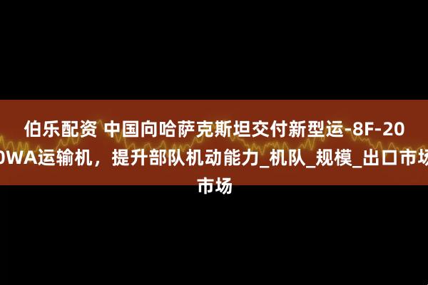 伯乐配资 中国向哈萨克斯坦交付新型运-8F-200WA运输机，提升部队机动能力_机队_规模_出口市场