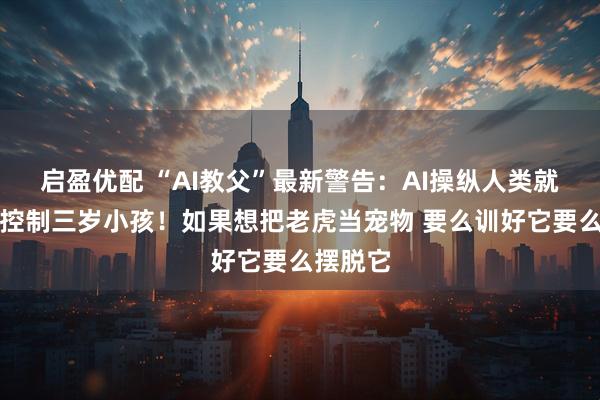 启盈优配 “AI教父”最新警告：AI操纵人类就像大人控制三岁小孩！如果想把老虎当宠物 要么训好它要么摆脱它