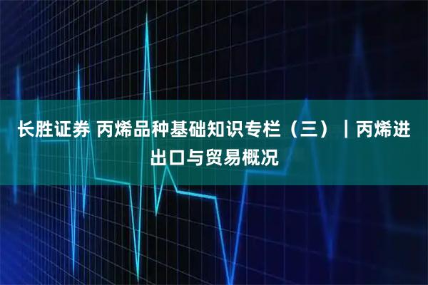 长胜证券 丙烯品种基础知识专栏（三）｜丙烯进出口与贸易概况