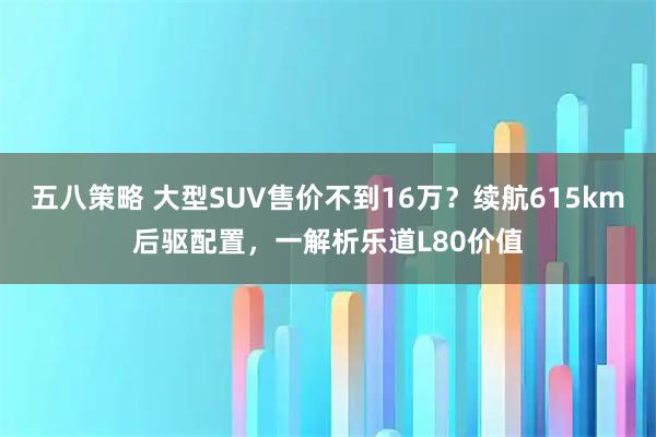 五八策略 大型SUV售价不到16万？续航615km后驱配置，一解析乐道L80价值