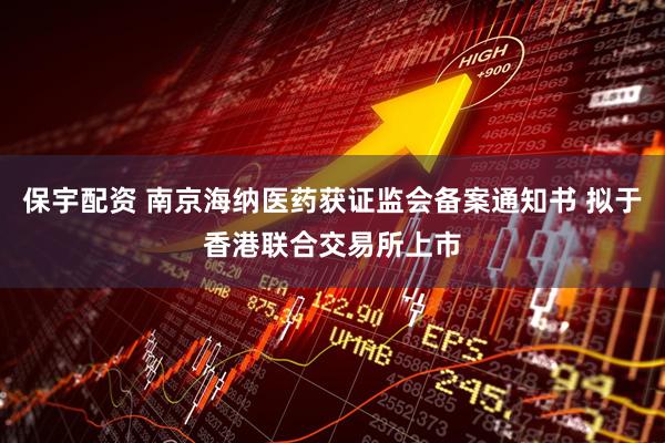 保宇配资 南京海纳医药获证监会备案通知书 拟于香港联合交易所上市